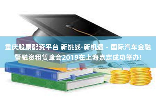 重庆股票配资平台 新挑战·新机遇 - 国际汽车金融暨融资租赁峰会2019在上海嘉定成功举办!