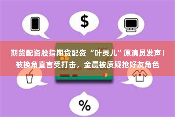 期货配资股指期货配资 “叶灵儿”原演员发声！被换角直言受打击，金晨被质疑抢好友角色