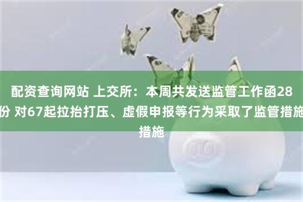 配资查询网站 上交所：本周共发送监管工作函28份 对67起拉抬打压、虚假申报等行为采取了监管措施