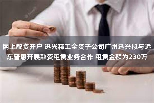 网上配资开户 迅兴精工全资子公司广州迅兴拟与远东普惠开展融资租赁业务合作 租赁金额为230万