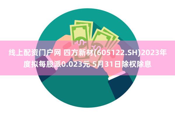 线上配资门户网 四方新材(605122.SH)2023年度拟每股派0.023元 5月31日除权除息