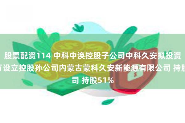 股票配资114 中科中涣控股子公司中科久安拟投资255万设立控股孙公司内蒙古蒙科久安新能源有限公司 持股51%