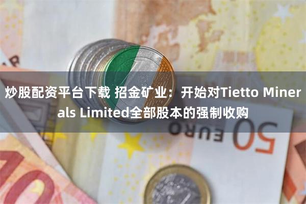 炒股配资平台下载 招金矿业：开始对Tietto Minerals Limited全部股本的强制收购