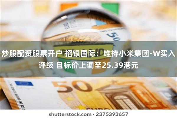 炒股配资股票开户 招银国际：维持小米集团-W买入评级 目标价上调至25.39港元