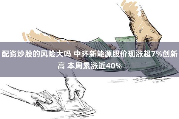 配资炒股的风险大吗 中环新能源股价现涨超7%创新高 本周累涨近40%