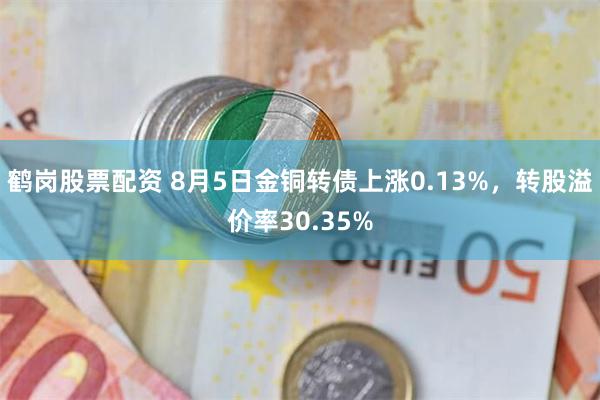 鹤岗股票配资 8月5日金铜转债上涨0.13%，转股溢价率30.35%