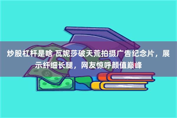 炒股杠杆是啥 瓦妮莎破天荒拍摄广告纪念片，展示纤细长腿，网友惊呼颜值巅峰