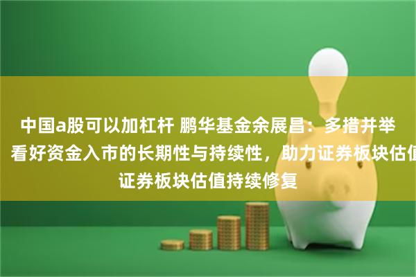 中国a股可以加杠杆 鹏华基金余展昌：多措并举维稳市场，看好资金入市的长期性与持续性，助力证券板块估值持续修复