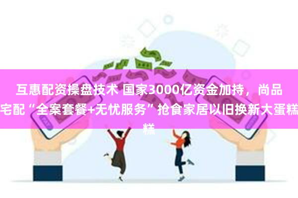 互惠配资操盘技术 国家3000亿资金加持，尚品宅配“全案套餐+无忧服务”抢食家居以旧换新大蛋糕