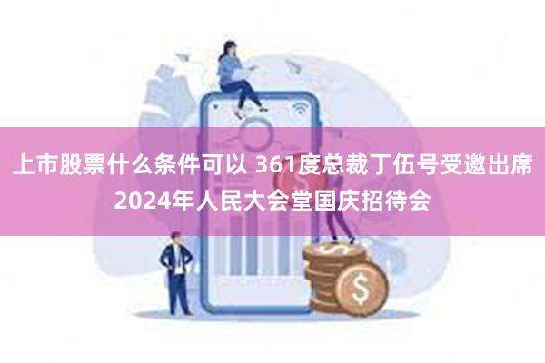 上市股票什么条件可以 361度总裁丁伍号受邀出席2024年人民大会堂国庆招待会