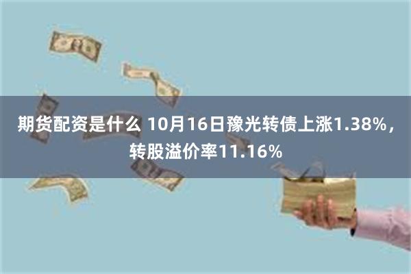 期货配资是什么 10月16日豫光转债上涨1.38%，转股溢价率11.16%