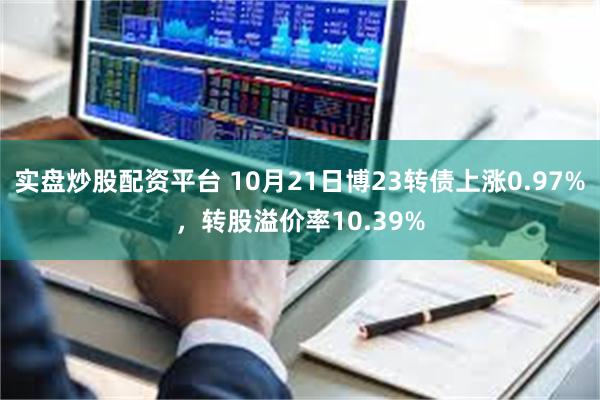 实盘炒股配资平台 10月21日博23转债上涨0.97%，转股溢价率10.39%