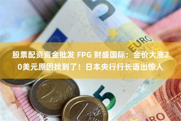 股票配资资金批发 FPG 财盛国际：金价大涨20美元原因找到了！日本央行行长语出惊人