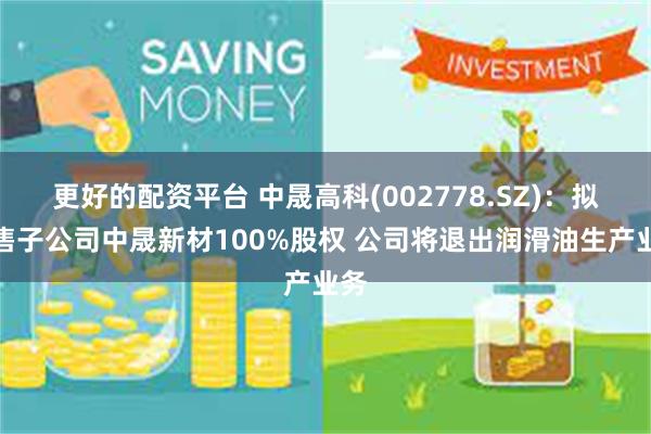 更好的配资平台 中晟高科(002778.SZ)：拟出售子公司中晟新材100%股权 公司将退出润滑油生产业务