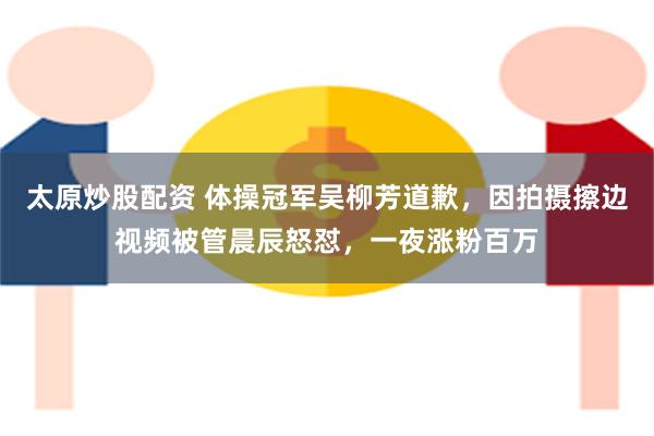 太原炒股配资 体操冠军吴柳芳道歉，因拍摄擦边视频被管晨辰怒怼，一夜涨粉百万