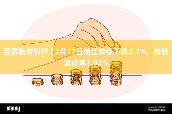 股票融资利好 12月17日楚江转债下跌3.1%，转股溢价率1.92%