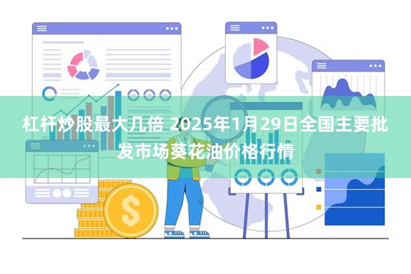 杠杆炒股最大几倍 2025年1月29日全国主要批发市场葵花油价格行情