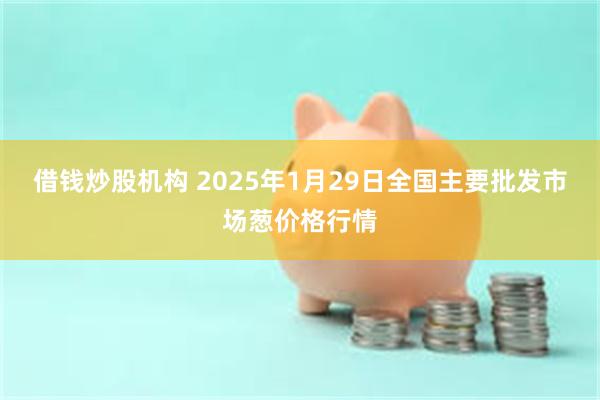 借钱炒股机构 2025年1月29日全国主要批发市场葱价格行情