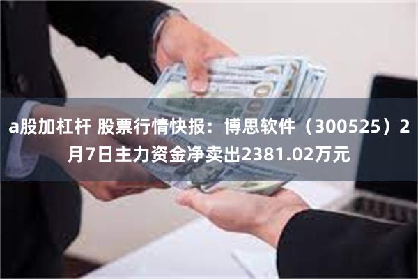 a股加杠杆 股票行情快报：博思软件（300525）2月7日主力资金净卖出2381.02万元