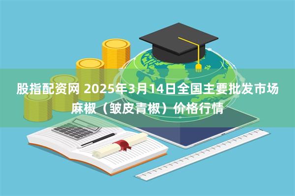 股指配资网 2025年3月14日全国主要批发市场麻椒（皱皮青椒）价格行情